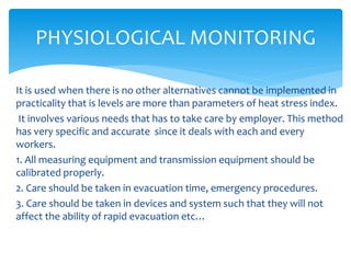 It is used when there is no other alternatives cannot be implemented in
practicality that is levels are more than parameters of heat stress index.
It involves various needs that has to take care by employer. This method
has very specific and accurate since it deals with each and every
workers.
1. All measuring equipment and transmission equipment should be
calibrated properly.
2. Care should be taken in evacuation time, emergency procedures.
3. Care should be taken in devices and system such that they will not
affect the ability of rapid evacuation etc…
PHYSIOLOGICAL MONITORING
 