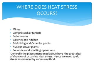  Mines
 Compressed air tunnels
 Boiler rooms
 Bakeries and Kitchen
 Brick firing and Ceramics plants
 Nuclear power plants
 Foundries and smelting operations
Generally the places mentioned above have the great deal
of chances of occurring Heat stress. Hence we need to do
stress assessment by various method.
WHERE DOES HEAT STRESS
OCCURS?
 