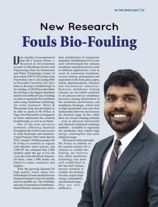 November / December 2014
in the spotlight 27
New Research
Fouls Bio-Fouling
ery recently, it was announced
that Mr J Antony Prince, a
Research & Development
scientist in Membrane Science and
Engineering from Environmental
and Water Technology Center of
Innovation (EWTCOI) at NgeeAnn
Polytechnic who is also doing PhD
in Newcastle University, UK, led a
team to develop a breakthrough in
bio-fouling.As Mr Prince described,
bio-fouling is the biggest drawback
and the most difficult type of fouling
to clean or regenerate the membrane
when using membrane technology
for water treatment. Water &
Wastewater Asia was privileged to
be able to speak to Mr Prince at
NgeeAnn Polytechnic in Singapore
to better understand this research
breakthrough, as well as its future.
One of the most pervasive
problems afflicting mankind
throughout the world is poor access
to clean freshwater and sanitation.
United Nations’ FAO states that by
2025, around 1.8 billion people will
be living in countries or regions
with absolute water scarcity, and
UNICEF has estimated that 2,000
children under the age of five die
every day from diarrhoeal diseases.
Of these, some 1,800 deaths are
linked to water, sanitation and
hygiene.
With the growing demand for
high quality water, many new
technologiesofwaterpurificationare
being developed to cater for potable
and non-potable use. The reliability
and ease of operation of membrane-
based filtration systems have led to
their proliferation in wastewater
treatment. Ultrafiltration (UF) is one
such well-developed low pressure
membrane separation process used
in different applications, such as
water & wastewater treatment,
reverse osmosis pretreatment and
separations in the food, dairy, paper,
textile, pharmaceuticals, chemical
and biochemical industries.
However, membrane fouling
remains an inevitable problem
in all pressure-driven membrane
processes causing deterioration of
the membrane performance and
membrane breakage, which lead
to high operational costs and short
replacement intervals and increase
the chemical usage. In fact, while
there are several cleaning methods
– such as physical (backwash)
and chemical (chemical cleaning)
methods – available to regenerate
the membrane, they require high
energy consumption and more
chemical usage.
Thisissueiswhatmotivated
Mr Prince to embark on
his research journey for a
solution to combat bio-
fouling. He believes
that while membrane
technology has been
well established in
the last half century,
present methods to
combat bio-fouling
not only require high
energy consumption
and chemical usage,
they are also
ineffective:
 