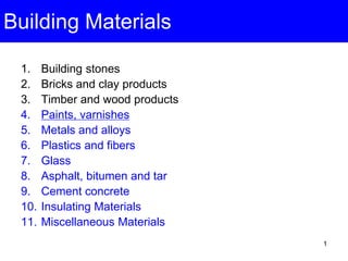 1
Building Materials
1. Building stones
2. Bricks and clay products
3. Timber and wood products
4. Paints, varnishes
5. Metals and alloys
6. Plastics and fibers
7. Glass
8. Asphalt, bitumen and tar
9. Cement concrete
10. Insulating Materials
11. Miscellaneous Materials
 