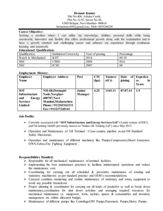 Hemant Kumar
Flat No.404, Ashoka Castle,
Plot No. G-55, Sector No.20,
CBD Belapur, Navi Mumbai- 400614
hemantmech95@gmail.com, Mob:+8655366238
Career Objective:
Seeking a position where I can utilize my knowledge, abilities, personal skills while being
resourceful, innovative and flexible that offers professional growth along with the organization and to
have a growth oriented and challenging career and enhance my experience through continuous
learning and teamwork.
Educational Qualification:
Qualification Institution/University Year of passing Percentage
B.tech in Mechanical KIIT 2014 89.10
HSC CBSE 2009 84.6
SSC ICSE 2007 88
Employment History:
Employer
Name
Employer Address Post CTC
(lpa)
Turnove
r(Cr)
Date of
joining
Experien
ce in
Years
IOT
Infrastructure
and Energy
Services
Limited
NH-4B,Dronagiri
Node,Navghar-
400707,Navi
Mumbai,Maharashtra
Phone:+912265162131
Fax:+912227240141
Junior
Manager
4.25 1165.11 07.07.14 1.9
Job Profile:
 Currently associated with “IOT Infrastructure and Energy Services Ltd” (A joint venture of IOCL
and Oil tanking GmbH previously known as “Indian Oil Tanking Ltd”) since May 2013.
 Operation and Maintenance of Oil Terminal / Cross country pipeline as per Oil Standard
Safety Directorate.
 Operation and maintenance of different machinery like Pumps,Compressors,Diesel Generator,
OWS,Valves,Fire Fighting Equipment .
Responsibilities Handled:
 Responsible for all mechanical maintenance of terminal facilities.
 Implementing the best maintenance practices to facilitate uninterrupted operations and reduce
the maintenance cost.
 Coordinating for carrying out all scheduled & preventive maintenance of rotating and
stationery machineries as per standard practice and OEM’s recommendations.
 Carryout condition monitoring and routine maintenance of stationary and rotary equipment to
avoid any possible breakdown
 Proper planning & coordination for carrying out all kinds of predictive as well as break down
maintenance,coordination for shut down activities and arranging required resources for
mechanical maintenance i.e. manpower, tools, tackles, spares & consumables and inventory
management etc. within allocated budget.
 Maintenance of different pumps like Centrifugal,PD Pumps,Pneumatic Pumps,Slurry Pumps.
 