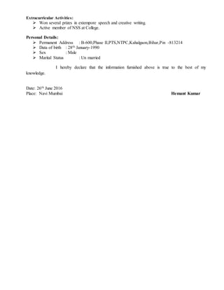 Extracurricular Activities:
 Won several prizes in extempore speech and creative writing.
 Active member of NSS at College.
Personal Details:
 Permanent Address : B-600,Phase II,PTS,NTPC,Kahalgaon,Bihar,Pin -813214
 Data of birth : 28th January-1990
 Sex : Male
 Marital Status : Un married
I hereby declare that the information furnished above is true to the best of my
knowledge.
Date: 26th June 2016
Place: Navi Mumbai Hemant Kumar
 