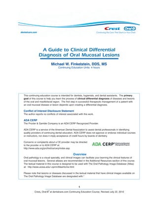 1
Crest® Oral-B
®
at dentalcare.com Continuing Education Course, Revised July 22, 2010
A Guide to Clinical Differential
Diagnosis of Oral Mucosal Lesions
This continuing education course is intended for dentists, hygienists, and dental assistants. The primary
goal of this course to help you learn the process of clinical differential diagnosis of diseases and lesions
of the oral and maxillofacial region. The first step in successful therapeutic management of a patient with
an oral mucosal disease or lesion depends upon creating a differential diagnosis.
Conflict of Interest Disclosure Statement
The author reports no conflicts of interest associated with this work.
ADA CERP
The Procter & Gamble Company is an ADA CERP Recognized Provider.
ADA CERP is a service of the American Dental Association to assist dental professionals in identifying
quality providers of continuing dental education. ADA CERP does not approve or endorse individual courses
or instructors, nor does it imply acceptance of credit hours by boards of dentistry.
Concerns or complaints about a CE provider may be directed
to the provider or to ADA CERP at:
http://www.ada.org/prof/ed/ce/cerp/index.asp
Overview
Oral pathology is a visual specialty, and clinical images can facilitate your learning the clinical features of
oral mucosal lesions. Several atlases are recommended in the Additional Resources section of this course.
The textual material in this course is designed to be used with The Oral Pathology Image Database (Atlas)
at: http://www.uiowa.edu/~oprm/AtlasHome.html
Please note that lesions or diseases discussed in the textual material that have clinical images available on
The Oral Pathology Image Database are designated with.*
Michael W. Finkelstein, DDS, MS
Continuing Education Units: 4 hours
 