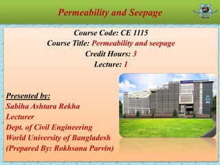 Permeability and Seepage
Course Code: CE 1115
Course Title: Permeability and seepage
Credit Hours: 3
Lecture: 1
Presented by:
Sabiha Ashtara Rekha
Lecturer
Dept. of Civil Engineering
World University of Bangladesh
(Prepared By: Rokhsana Parvin)
 