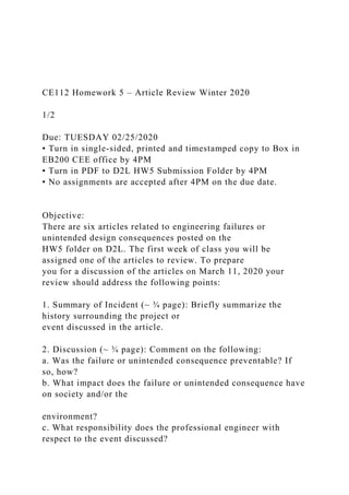 CE112 Homework 5 – Article Review Winter 2020
1/2
Due: TUESDAY 02/25/2020
• Turn in single-sided, printed and timestamped copy to Box in
EB200 CEE office by 4PM
• Turn in PDF to D2L HW5 Submission Folder by 4PM
• No assignments are accepted after 4PM on the due date.
Objective:
There are six articles related to engineering failures or
unintended design consequences posted on the
HW5 folder on D2L. The first week of class you will be
assigned one of the articles to review. To prepare
you for a discussion of the articles on March 11, 2020 your
review should address the following points:
1. Summary of Incident (~ ¾ page): Briefly summarize the
history surrounding the project or
event discussed in the article.
2. Discussion (~ ¾ page): Comment on the following:
a. Was the failure or unintended consequence preventable? If
so, how?
b. What impact does the failure or unintended consequence have
on society and/or the
environment?
c. What responsibility does the professional engineer with
respect to the event discussed?
 