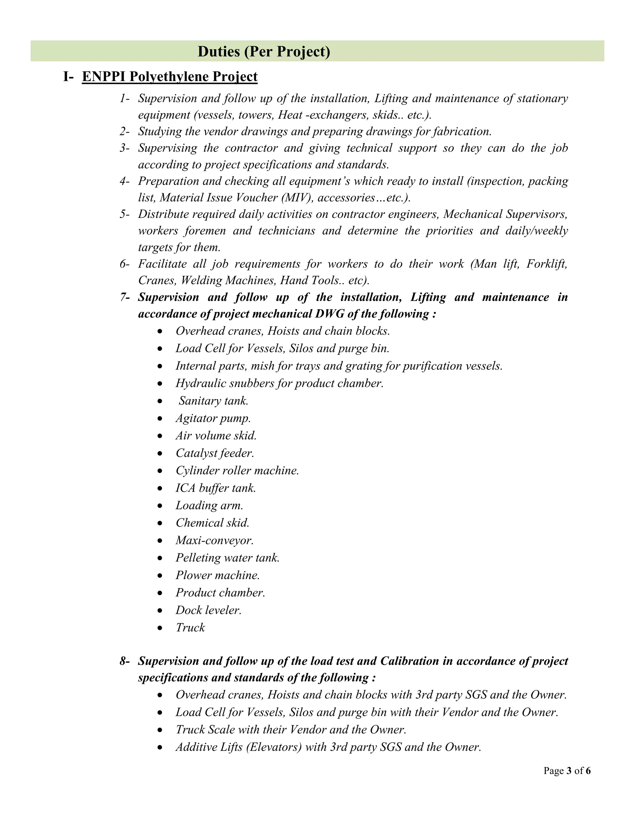 Page 3 of 6
Duties (Per Project)
I- ENPPI Polyethylene Project
1- Supervision and follow up of the installation, Lifting and maintenance of stationary
equipment (vessels, towers, Heat -exchangers, skids.. etc.).
2- Studying the vendor drawings and preparing drawings for fabrication.
3- Supervising the contractor and giving technical support so they can do the job
according to project specifications and standards.
4- Preparation and checking all equipment’s which ready to install (inspection, packing
list, Material Issue Voucher (MIV), accessories…etc.).
5- Distribute required daily activities on contractor engineers, Mechanical Supervisors,
workers foremen and technicians and determine the priorities and daily/weekly
targets for them.
6- Facilitate all job requirements for workers to do their work (Man lift, Forklift,
Cranes, Welding Machines, Hand Tools.. etc).
7- Supervision and follow up of the installation, Lifting and maintenance in
accordance of project mechanical DWG of the following :
 Overhead cranes, Hoists and chain blocks.
 Load Cell for Vessels, Silos and purge bin.
 Internal parts, mish for trays and grating for purification vessels.
 Hydraulic snubbers for product chamber.
 Sanitary tank.
 Agitator pump.
 Air volume skid.
 Catalyst feeder.
 Cylinder roller machine.
 ICA buffer tank.
 Loading arm.
 Chemical skid.
 Maxi-conveyor.
 Pelleting water tank.
 Plower machine.
 Product chamber.
 Dock leveler.
 Truck
8- Supervision and follow up of the load test and Calibration in accordance of project
specifications and standards of the following :
 Overhead cranes, Hoists and chain blocks with 3rd party SGS and the Owner.
 Load Cell for Vessels, Silos and purge bin with their Vendor and the Owner.
 Truck Scale with their Vendor and the Owner.
 Additive Lifts (Elevators) with 3rd party SGS and the Owner.
 
