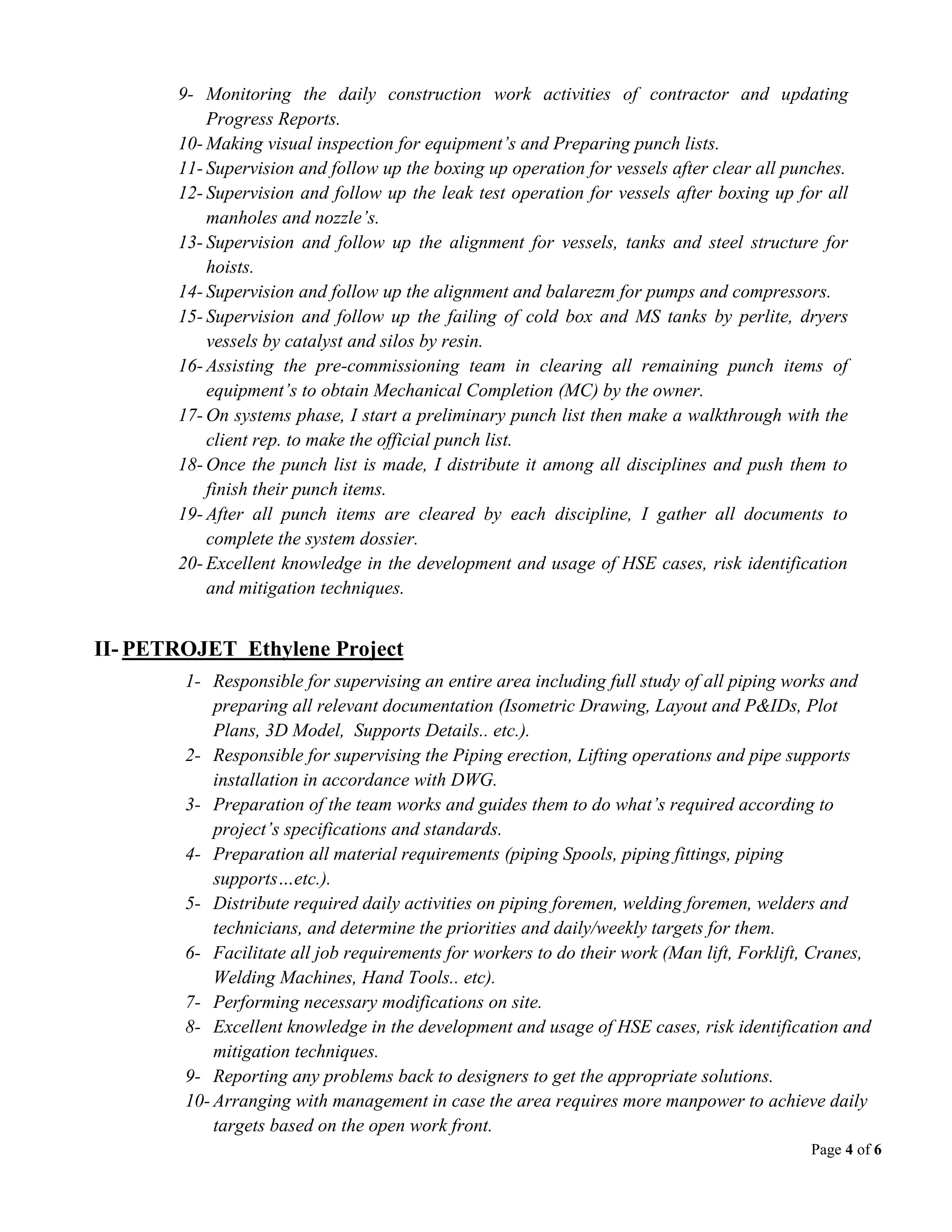 Page 4 of 6
9- Monitoring the daily construction work activities of contractor and updating
Progress Reports.
10- Making visual inspection for equipment’s and Preparing punch lists.
11- Supervision and follow up the boxing up operation for vessels after clear all punches.
12- Supervision and follow up the leak test operation for vessels after boxing up for all
manholes and nozzle’s.
13- Supervision and follow up the alignment for vessels, tanks and steel structure for
hoists.
14- Supervision and follow up the alignment and balarezm for pumps and compressors.
15- Supervision and follow up the failing of cold box and MS tanks by perlite, dryers
vessels by catalyst and silos by resin.
16- Assisting the pre-commissioning team in clearing all remaining punch items of
equipment’s to obtain Mechanical Completion (MC) by the owner.
17- On systems phase, I start a preliminary punch list then make a walkthrough with the
client rep. to make the official punch list.
18- Once the punch list is made, I distribute it among all disciplines and push them to
finish their punch items.
19- After all punch items are cleared by each discipline, I gather all documents to
complete the system dossier.
20- Excellent knowledge in the development and usage of HSE cases, risk identification
and mitigation techniques.
II- PETROJET Ethylene Project
1- Responsible for supervising an entire area including full study of all piping works and
preparing all relevant documentation (Isometric Drawing, Layout and P&IDs, Plot
Plans, 3D Model, Supports Details.. etc.).
2- Responsible for supervising the Piping erection, Lifting operations and pipe supports
installation in accordance with DWG.
3- Preparation of the team works and guides them to do what’s required according to
project’s specifications and standards.
4- Preparation all material requirements (piping Spools, piping fittings, piping
supports…etc.).
5- Distribute required daily activities on piping foremen, welding foremen, welders and
technicians, and determine the priorities and daily/weekly targets for them.
6- Facilitate all job requirements for workers to do their work (Man lift, Forklift, Cranes,
Welding Machines, Hand Tools.. etc).
7- Performing necessary modifications on site.
8- Excellent knowledge in the development and usage of HSE cases, risk identification and
mitigation techniques.
9- Reporting any problems back to designers to get the appropriate solutions.
10- Arranging with management in case the area requires more manpower to achieve daily
targets based on the open work front.
 