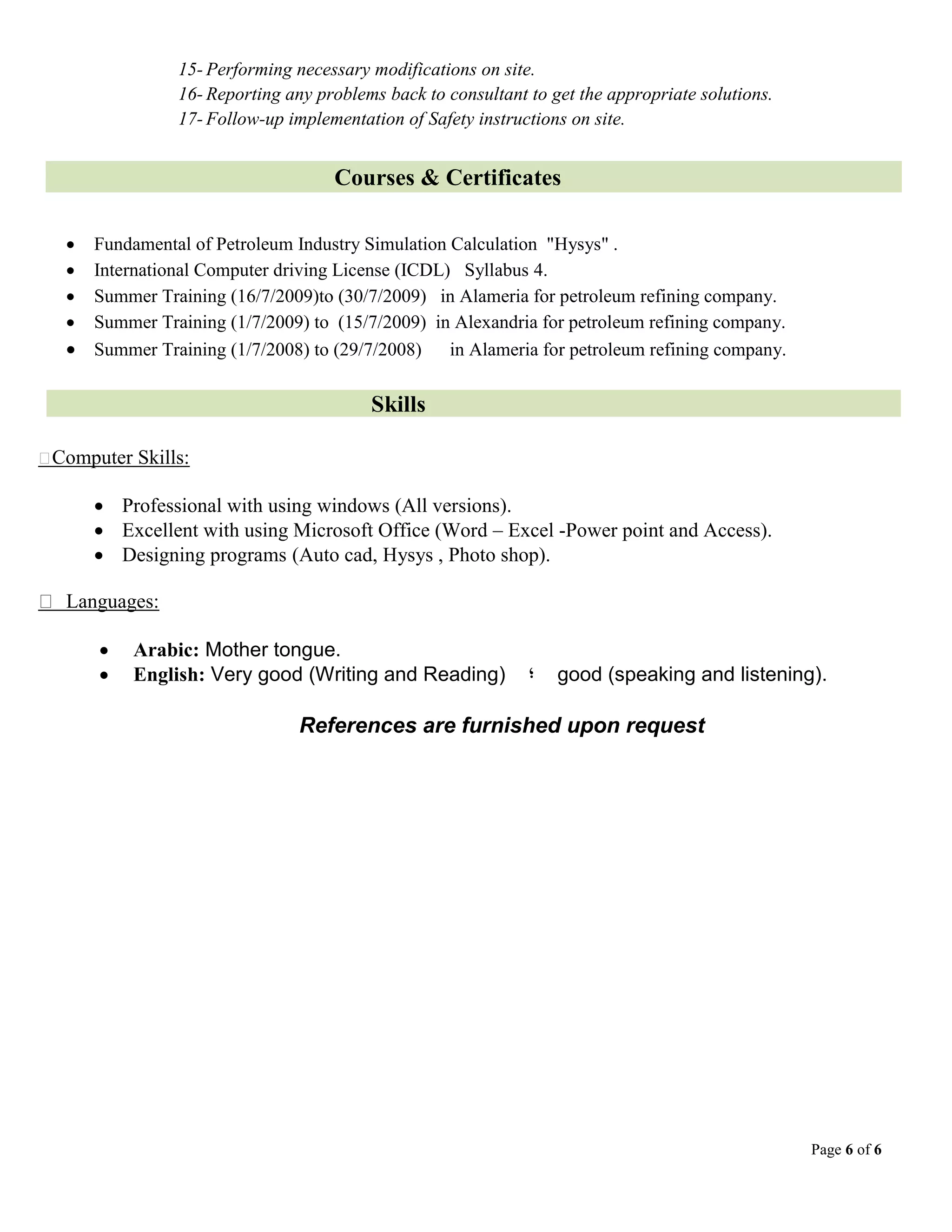 Page 6 of 6
15- Performing necessary modifications on site.
16- Reporting any problems back to consultant to get the appropriate solutions.
17- Follow-up implementation of Safety instructions on site.
Courses & Certificates
 Fundamental of Petroleum Industry Simulation Calculation "Hysys" .
 International Computer driving License (ICDL) Syllabus 4.
 Summer Training (16/7/2009)to (30/7/2009) in Alameria for petroleum refining company.
 Summer Training (1/7/2009) to (15/7/2009) in Alexandria for petroleum refining company.
 Summer Training (1/7/2008) to (29/7/2008) in Alameria for petroleum refining company.
Skills
Computer Skills:
 Professional with using windows (All versions).
 Excellent with using Microsoft Office (Word – Excel -Power point and Access).
 Designing programs (Auto cad, Hysys , Photo shop).
Languages:
 Arabic: Mother tongue.
 English: Very good (Writing and Reading) ‫؛‬ good (speaking and listening).
References are furnished upon request
 