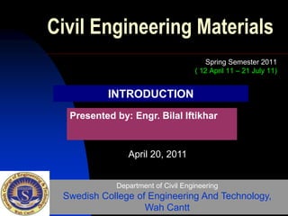 Civil Engineering Materials
Spring Semester 2011
( 12 April 11 – 21 July 11)
Presented by: Engr. Bilal Iftikhar
Department of Civil Engineering
Swedish College of Engineering And Technology,
Wah Cantt
April 20, 2011
INTRODUCTION
 