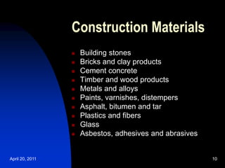 April 20, 2011 10
10
Construction Materials
 Building stones
 Bricks and clay products
 Cement concrete
 Timber and wood products
 Metals and alloys
 Paints, varnishes, distempers
 Asphalt, bitumen and tar
 Plastics and fibers
 Glass
 Asbestos, adhesives and abrasives
 