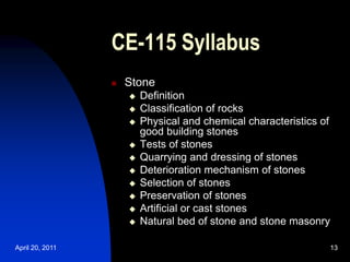 April 20, 2011 13
13
CE-115 Syllabus
 Stone
 Definition
 Classification of rocks
 Physical and chemical characteristics of
good building stones
 Tests of stones
 Quarrying and dressing of stones
 Deterioration mechanism of stones
 Selection of stones
 Preservation of stones
 Artificial or cast stones
 Natural bed of stone and stone masonry
 