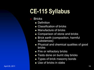 April 20, 2011 14
14
CE-115 Syllabus
 Bricks
 Definition
 Classification of bricks
 Manufacture of bricks
 Comparison of stone and bricks
 Brick earth (composition, harmful
substances)
 Physical and chemical qualities of good
bricks
 Fire or refractory bricks
 Tests done on burnt clay bricks
 Types of brick masonry bonds
 Use of bricks in slabs
 