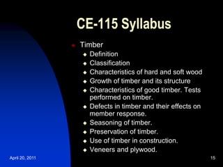 April 20, 2011 15
15
CE-115 Syllabus
 Timber
 Definition
 Classification
 Characteristics of hard and soft wood
 Growth of timber and its structure
 Characteristics of good timber. Tests
performed on timber.
 Defects in timber and their effects on
member response.
 Seasoning of timber.
 Preservation of timber.
 Use of timber in construction.
 Veneers and plywood.
 