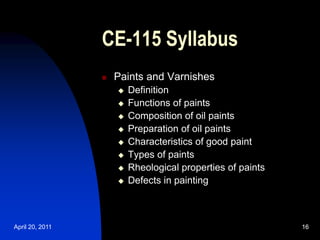 April 20, 2011 16
16
CE-115 Syllabus
 Paints and Varnishes
 Definition
 Functions of paints
 Composition of oil paints
 Preparation of oil paints
 Characteristics of good paint
 Types of paints
 Rheological properties of paints
 Defects in painting
 