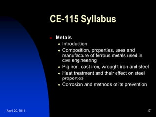 April 20, 2011 17
17
CE-115 Syllabus
 Metals
 Introduction
 Composition, properties, uses and
manufacture of ferrous metals used in
civil engineering
 Pig iron, cast iron, wrought iron and steel
 Heat treatment and their effect on steel
properties
 Corrosion and methods of its prevention
 