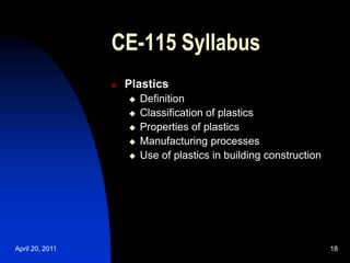 April 20, 2011 18
18
CE-115 Syllabus
 Plastics
 Definition
 Classification of plastics
 Properties of plastics
 Manufacturing processes
 Use of plastics in building construction
 