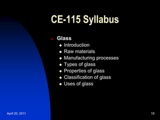 April 20, 2011 19
19
CE-115 Syllabus
 Glass
 Introduction
 Raw materials
 Manufacturing processes
 Types of glass
 Properties of glass
 Classification of glass
 Uses of glass
 