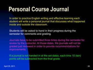 April 20, 2011 26
Personal Course Journal
In order to practice English writing and effective learning each
student will write a personal journal that discusses what happened
inside and outside the classroom.
Students will be asked to hand in their progress during the
semester for comments and grading.
Journals have to be submitted three times during the semester for
review by the instructor. At those dates, the journals will not be
graded just reviewed in order to provide recommendations for
improvements.
If a journal is not handed in at the set dates, each time 10 (ten)
points will be subtracted from the final grade.
 