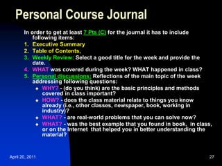 April 20, 2011 27
In order to get at least 7 Pts (C) for the journal it has to include
following items:
1. Executive Summary
2. Table of Contents,
3. Weekly Review: Select a good title for the week and provide the
date.
4. WHAT was covered during the week? WHAT happened in class?
5. Personal discussions: Reflections of the main topic of the week
addressing following questions:
 WHY? - (do you think) are the basic principles and methods
covered in class important?
 HOW? - does the class material relate to things you know
already (i.e., other classes, newspaper, book, working in
industry)?
 WHAT? - are real-world problems that you can solve now?
 WHAT? - was the best example that you found in book, in class,
or on the Internet that helped you in better understanding the
material?
Personal Course Journal
 