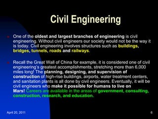 April 20, 2011 6
Civil Engineering
 One of the oldest and largest branches of engineering is civil
engineering. Without civil engineers our society would not be the way it
is today. Civil engineering involves structures such as buildings,
bridges, tunnels, roads and railways.
 Recall the Great Wall of China for example, it is considered one of civil
engineering’s greatest accomplishments, stretching more than 6,000
miles long! The planning, designing, and supervision of
construction of high-rise buildings, airports, water treatment centers,
and sanitation plants is all done by civil engineers. Eventually, it will be
civil engineers who make it possible for humans to live on
Mars! Careers are available in the areas of government, consulting,
construction, research, and education.
 