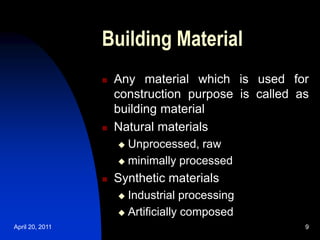 April 20, 2011 9
9
Building Material
 Any material which is used for
construction purpose is called as
building material
 Natural materials
 Unprocessed, raw
 minimally processed
 Synthetic materials
 Industrial processing
 Artificially composed
 
