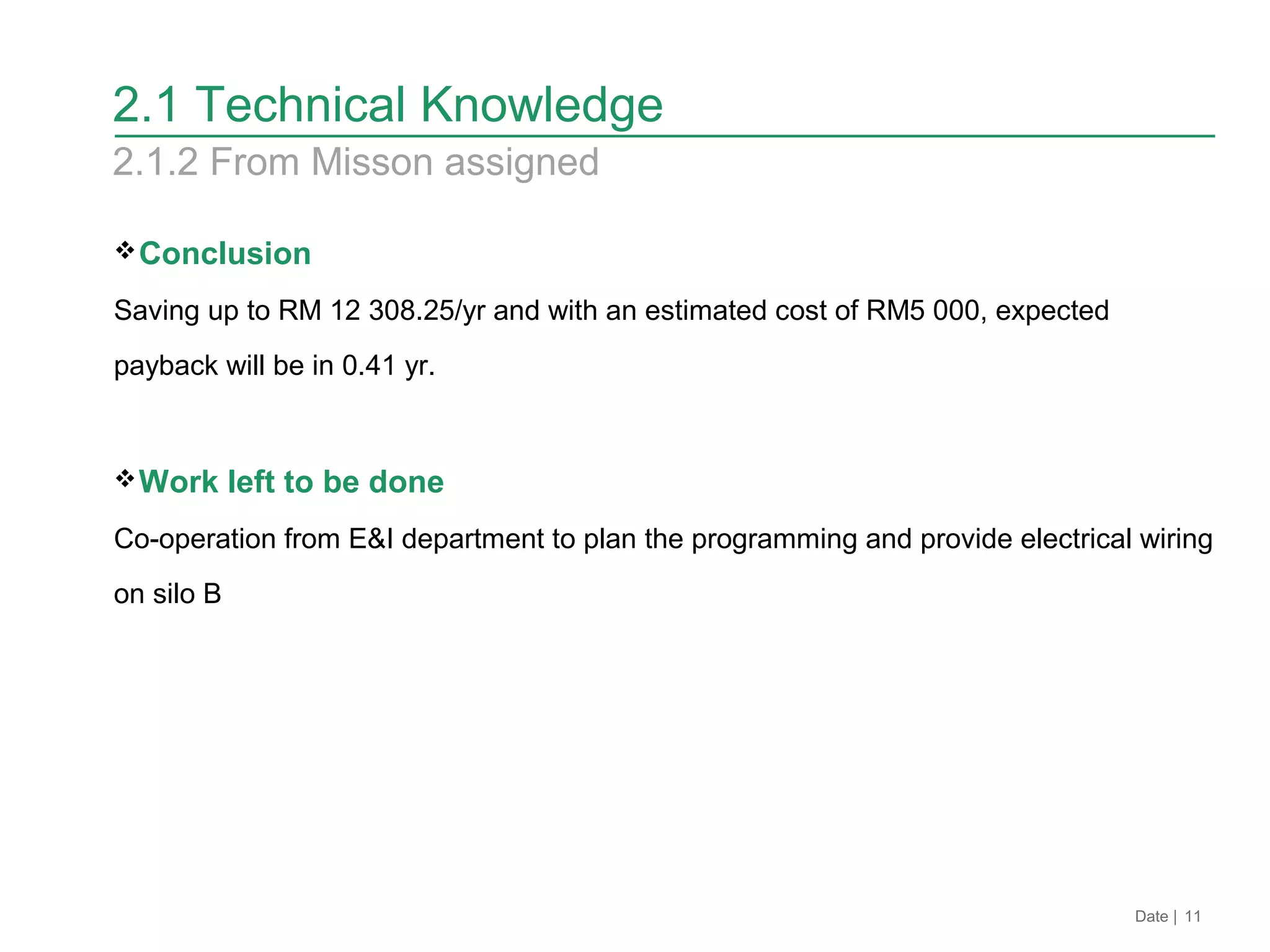 2.1 Technical Knowledge
Conclusion
Saving up to RM 12 308.25/yr and with an estimated cost of RM5 000, expected
payback will be in 0.41 yr.
Work left to be done
Co-operation from E&I department to plan the programming and provide electrical wiring
on silo B
2.1.2 From Misson assigned
Date | 11
 