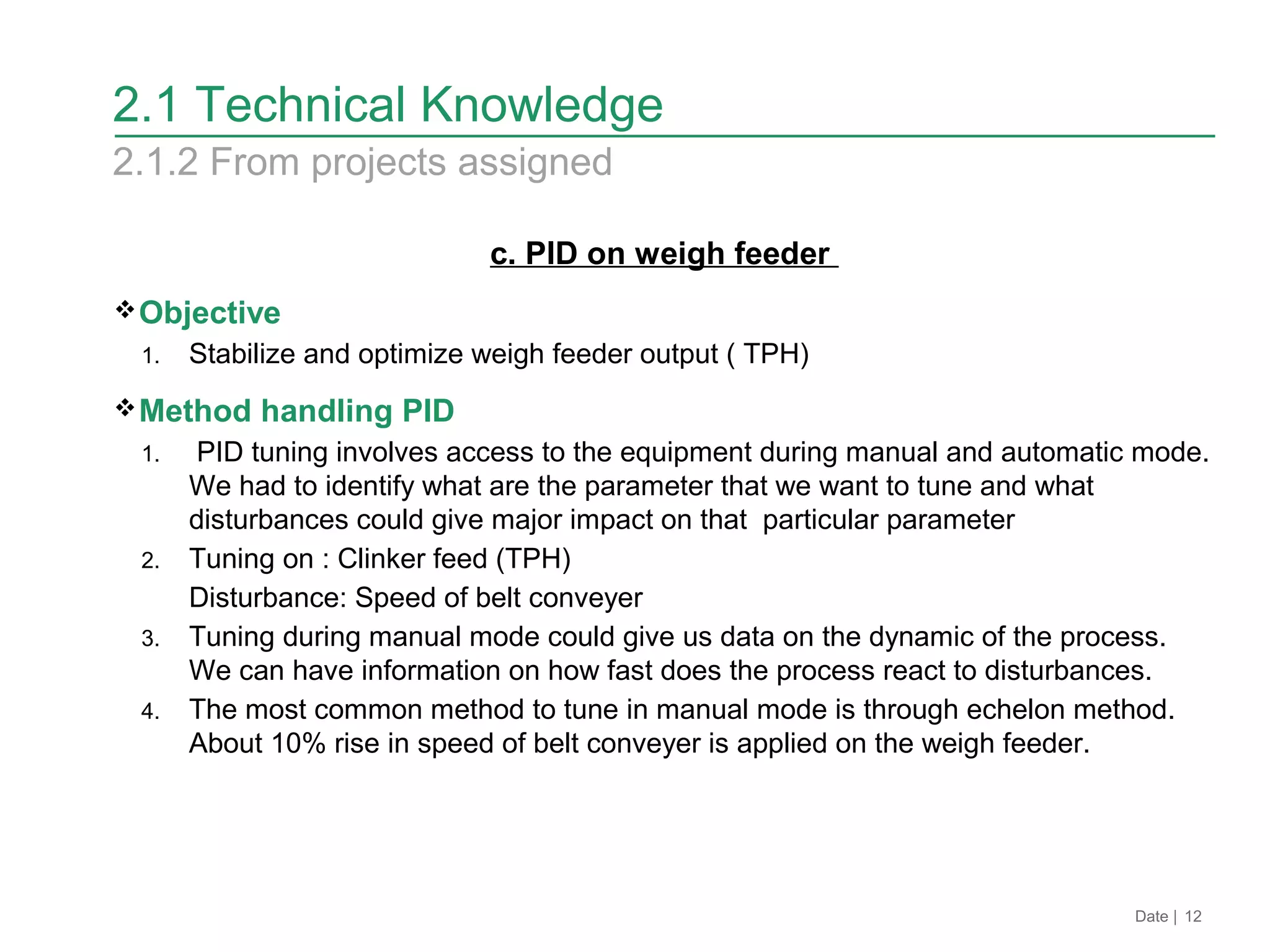 c. PID on weigh feeder
Objective
1. Stabilize and optimize weigh feeder output ( TPH)
Method handling PID
1. PID tuning involves access to the equipment during manual and automatic mode.
We had to identify what are the parameter that we want to tune and what
disturbances could give major impact on that particular parameter
2. Tuning on : Clinker feed (TPH)
Disturbance: Speed of belt conveyer
3. Tuning during manual mode could give us data on the dynamic of the process.
We can have information on how fast does the process react to disturbances.
4. The most common method to tune in manual mode is through echelon method.
About 10% rise in speed of belt conveyer is applied on the weigh feeder.
Date | 12
2.1 Technical Knowledge
2.1.2 From projects assigned
 