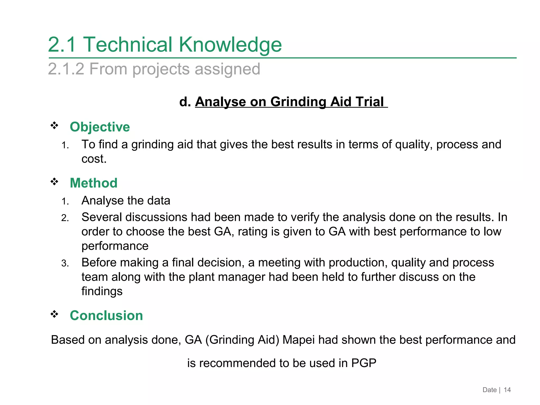 d. Analyse on Grinding Aid Trial
 Objective
1. To find a grinding aid that gives the best results in terms of quality, process and
cost.
 Method
1. Analyse the data
2. Several discussions had been made to verify the analysis done on the results. In
order to choose the best GA, rating is given to GA with best performance to low
performance
3. Before making a final decision, a meeting with production, quality and process
team along with the plant manager had been held to further discuss on the
findings
 Conclusion
Based on analysis done, GA (Grinding Aid) Mapei had shown the best performance and
is recommended to be used in PGP
Date | 14
2.1 Technical Knowledge
2.1.2 From projects assigned
 