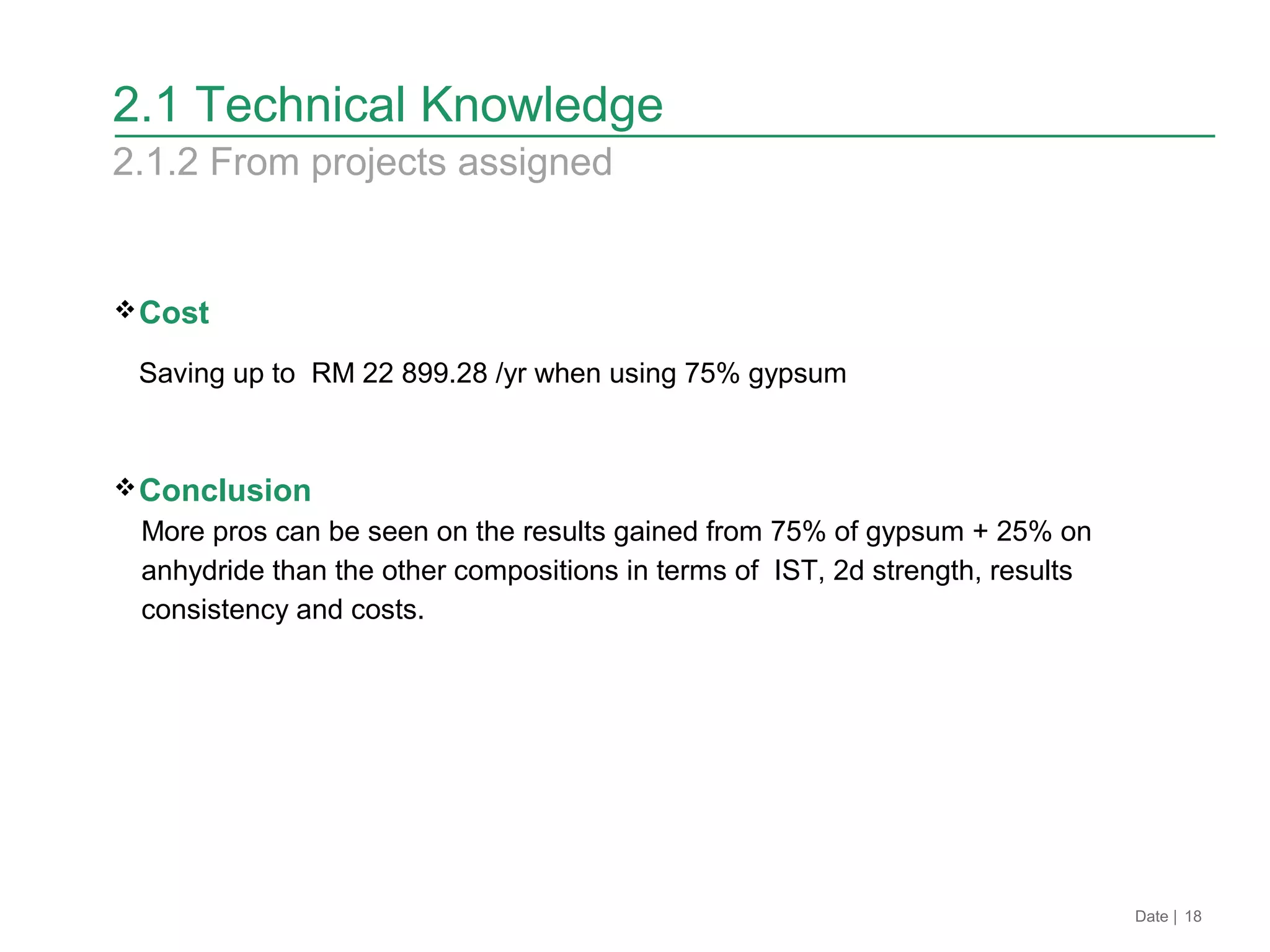 Cost
Saving up to RM 22 899.28 /yr when using 75% gypsum
Conclusion
More pros can be seen on the results gained from 75% of gypsum + 25% on
anhydride than the other compositions in terms of IST, 2d strength, results
consistency and costs.
Date | 18
2.1 Technical Knowledge
2.1.2 From projects assigned
 