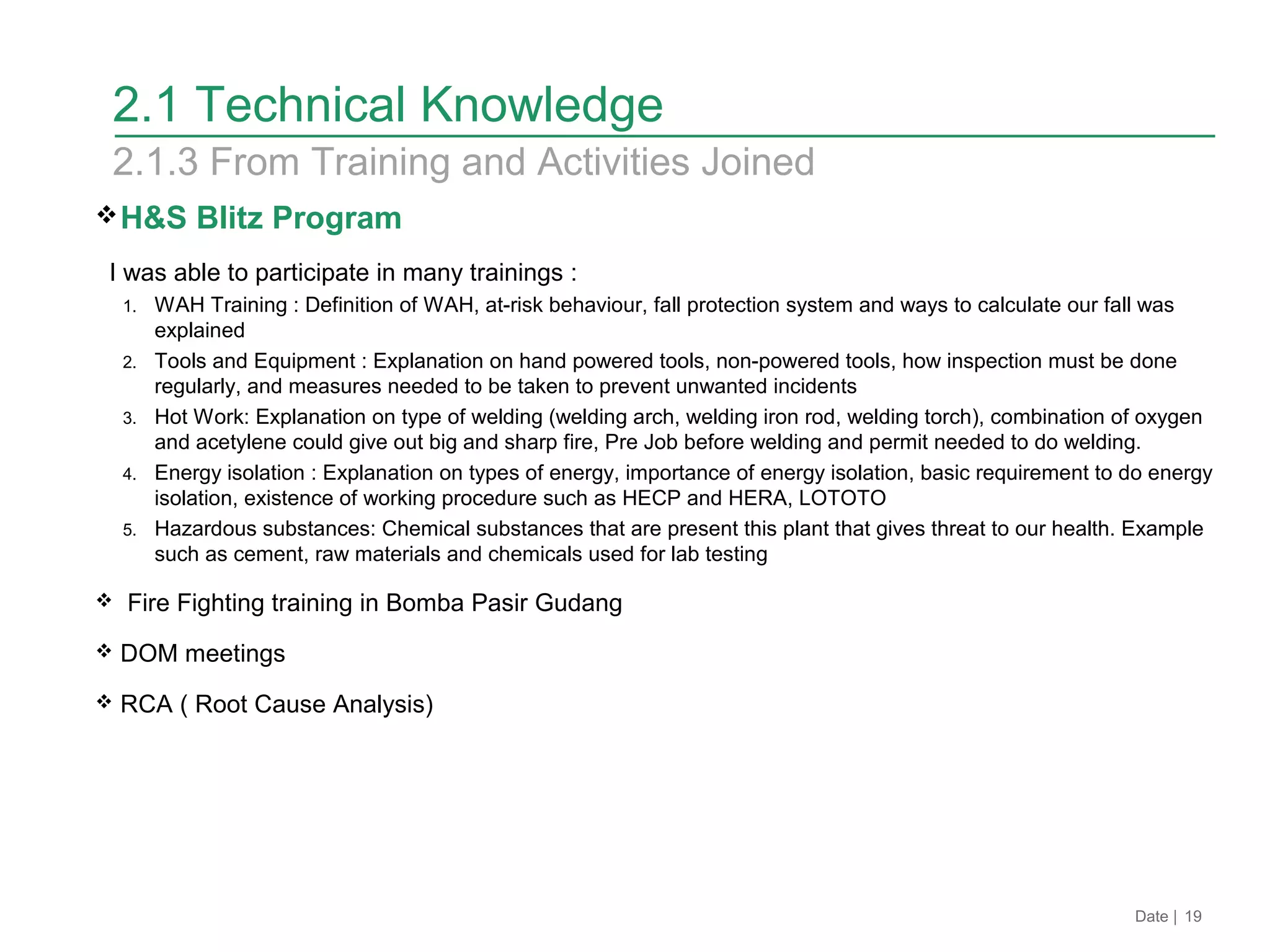 H&S Blitz Program
I was able to participate in many trainings :
1. WAH Training : Definition of WAH, at-risk behaviour, fall protection system and ways to calculate our fall was
explained
2. Tools and Equipment : Explanation on hand powered tools, non-powered tools, how inspection must be done
regularly, and measures needed to be taken to prevent unwanted incidents
3. Hot Work: Explanation on type of welding (welding arch, welding iron rod, welding torch), combination of oxygen
and acetylene could give out big and sharp fire, Pre Job before welding and permit needed to do welding.
4. Energy isolation : Explanation on types of energy, importance of energy isolation, basic requirement to do energy
isolation, existence of working procedure such as HECP and HERA, LOTOTO
5. Hazardous substances: Chemical substances that are present this plant that gives threat to our health. Example
such as cement, raw materials and chemicals used for lab testing
 Fire Fighting training in Bomba Pasir Gudang
 DOM meetings
 RCA ( Root Cause Analysis)
Date | 19
2.1 Technical Knowledge
2.1.3 From Training and Activities Joined
 