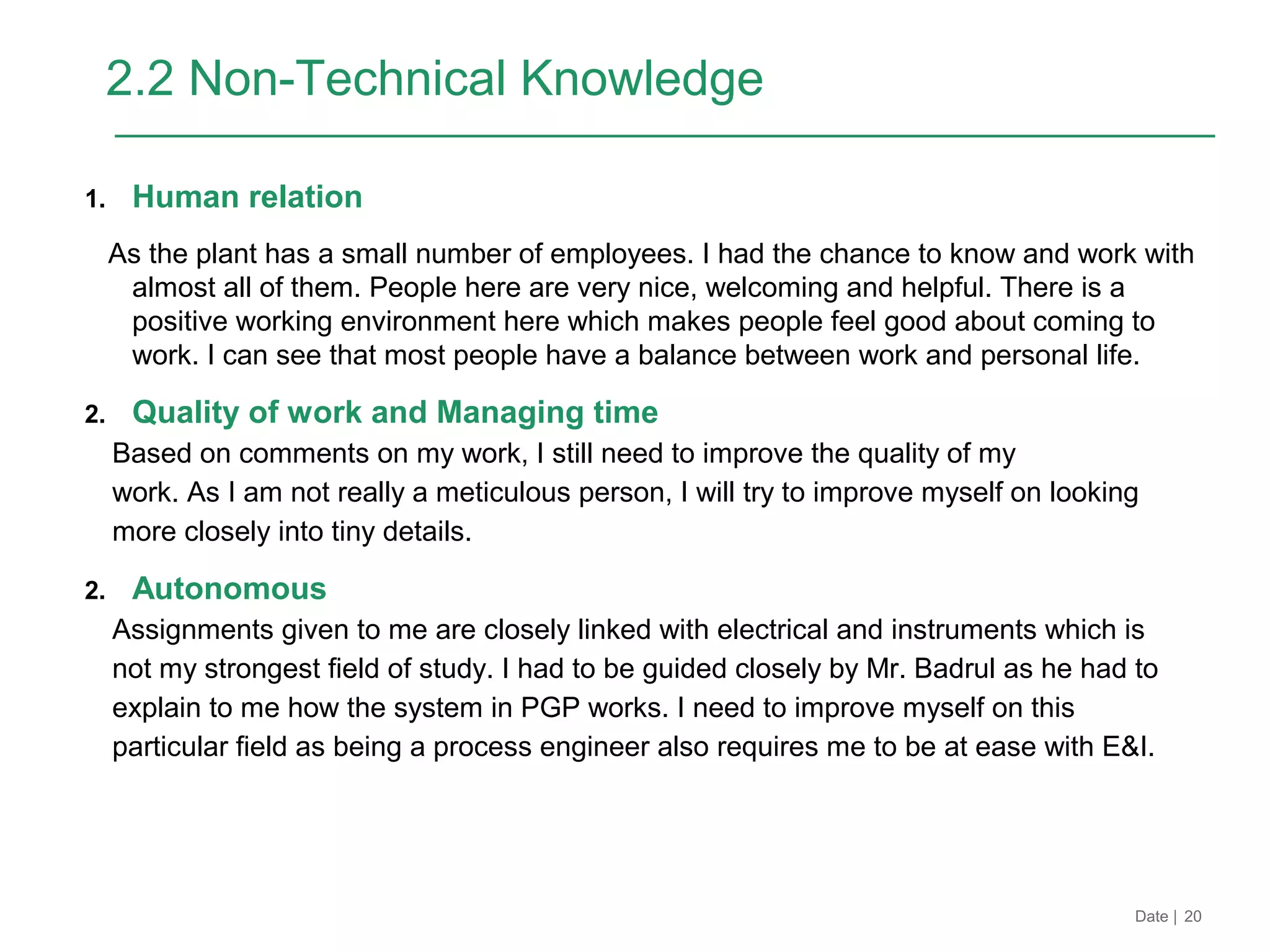 Date | 20
2.2 Non-Technical Knowledge
1. Human relation
As the plant has a small number of employees. I had the chance to know and work with
almost all of them. People here are very nice, welcoming and helpful. There is a
positive working environment here which makes people feel good about coming to
work. I can see that most people have a balance between work and personal life.
2. Quality of work and Managing time
Based on comments on my work, I still need to improve the quality of my
work. As I am not really a meticulous person, I will try to improve myself on looking
more closely into tiny details.
2. Autonomous
Assignments given to me are closely linked with electrical and instruments which is
not my strongest field of study. I had to be guided closely by Mr. Badrul as he had to
explain to me how the system in PGP works. I need to improve myself on this
particular field as being a process engineer also requires me to be at ease with E&I.
 