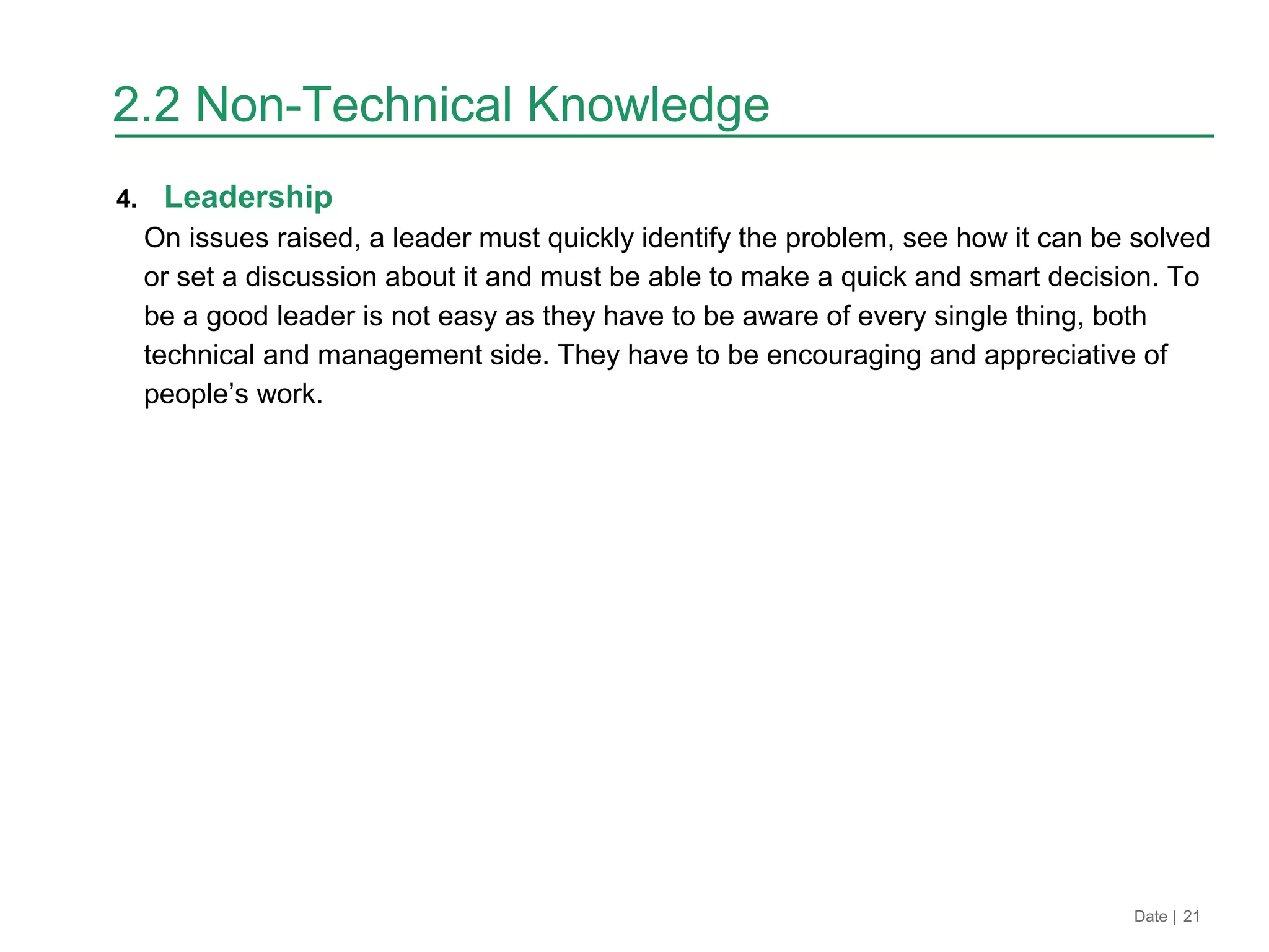 4. Leadership
On issues raised, a leader must quickly identify the problem, see how it can be solved
or set a discussion about it and must be able to make a quick and smart decision. To
be a good leader is not easy as they have to be aware of every single thing, both
technical and management side. They have to be encouraging and appreciative of
people’s work.
Date | 21
2.2 Non-Technical Knowledge
 