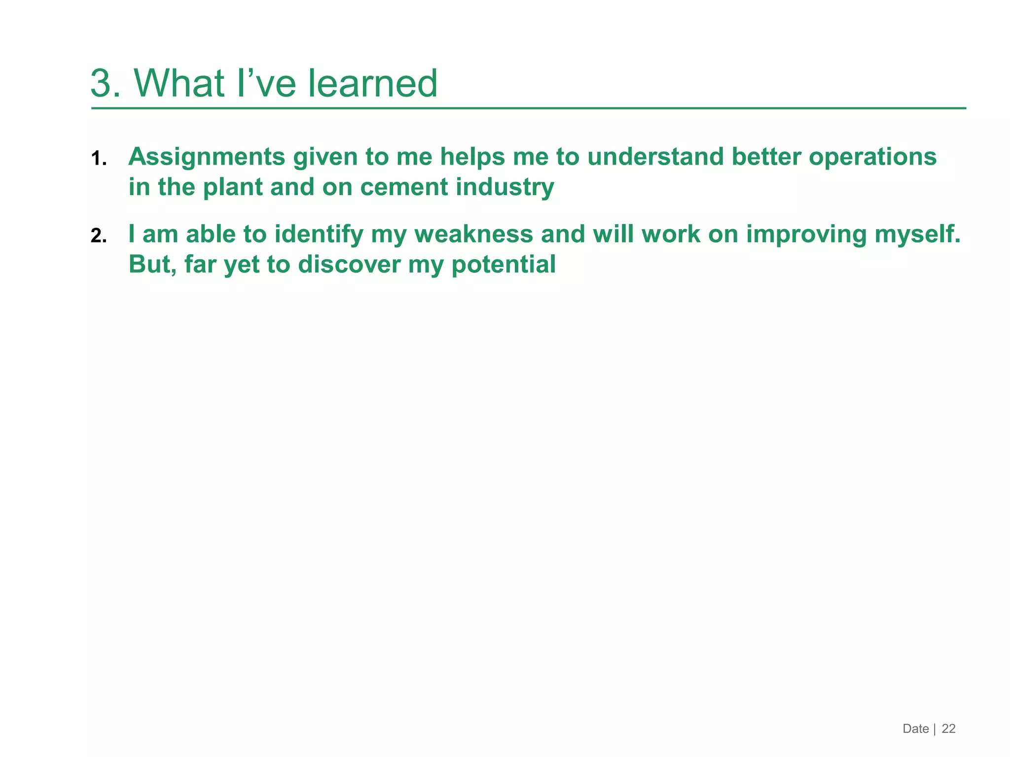 1. Assignments given to me helps me to understand better operations
in the plant and on cement industry
2. I am able to identify my weakness and will work on improving myself.
But, far yet to discover my potential
Date | 22
3. What I’ve learned
 