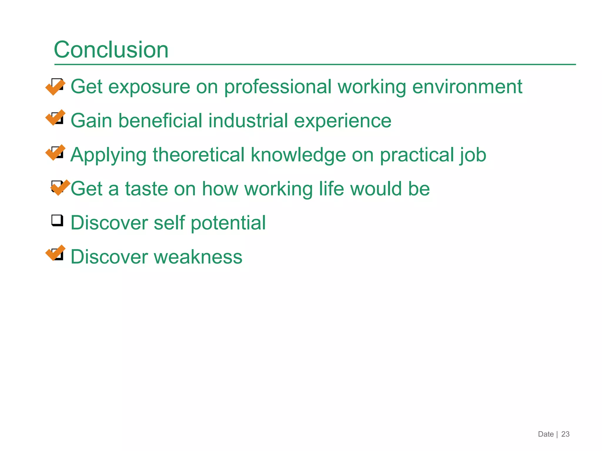  Get exposure on professional working environment
 Gain beneficial industrial experience
 Applying theoretical knowledge on practical job
 Get a taste on how working life would be
 Discover self potential
 Discover weakness
Date | 23
Conclusion
 