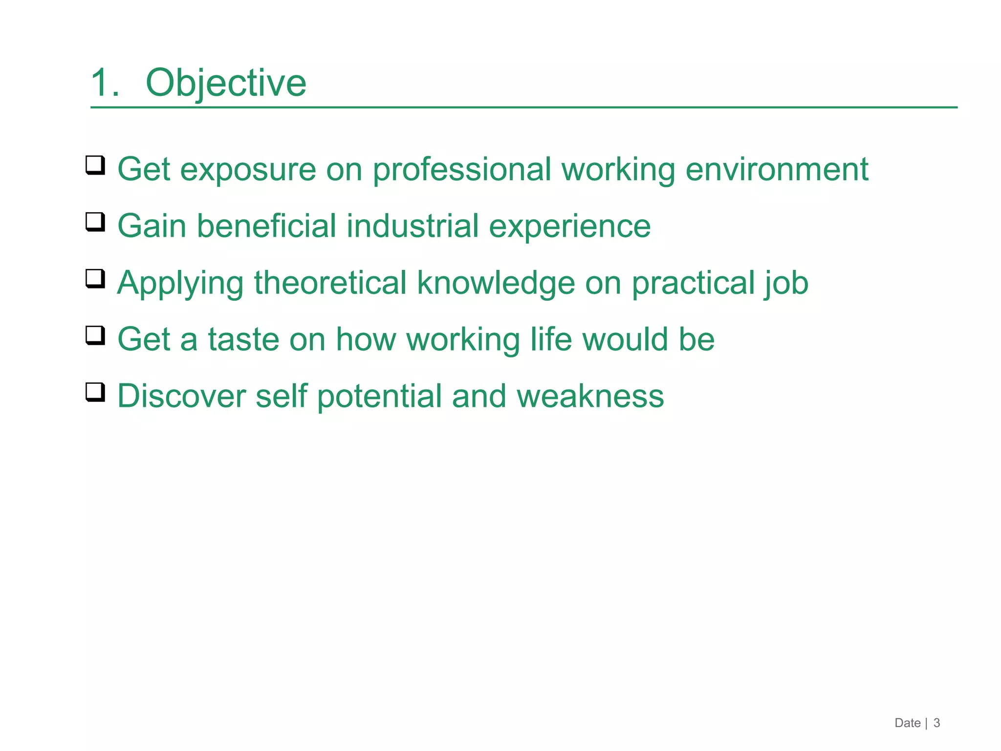 1. Objective
 Get exposure on professional working environment
 Gain beneficial industrial experience
 Applying theoretical knowledge on practical job
 Get a taste on how working life would be
 Discover self potential and weakness
Date | 3
 