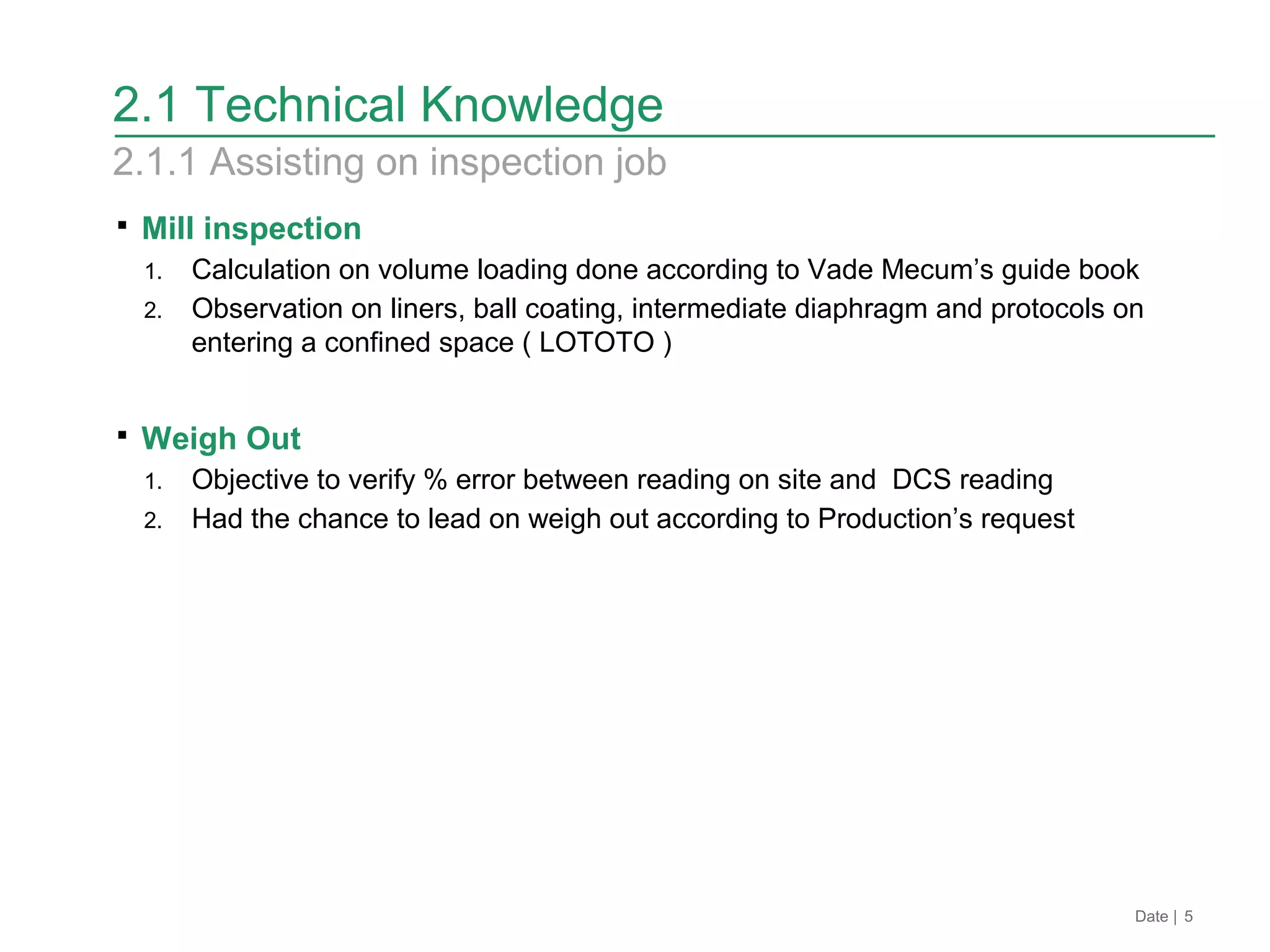 2.1 Technical Knowledge
2.1.1 Assisting on inspection job
Date | 5
 Mill inspection
1. Calculation on volume loading done according to Vade Mecum’s guide book
2. Observation on liners, ball coating, intermediate diaphragm and protocols on
entering a confined space ( LOTOTO )
 Weigh Out
1. Objective to verify % error between reading on site and DCS reading
2. Had the chance to lead on weigh out according to Production’s request
 