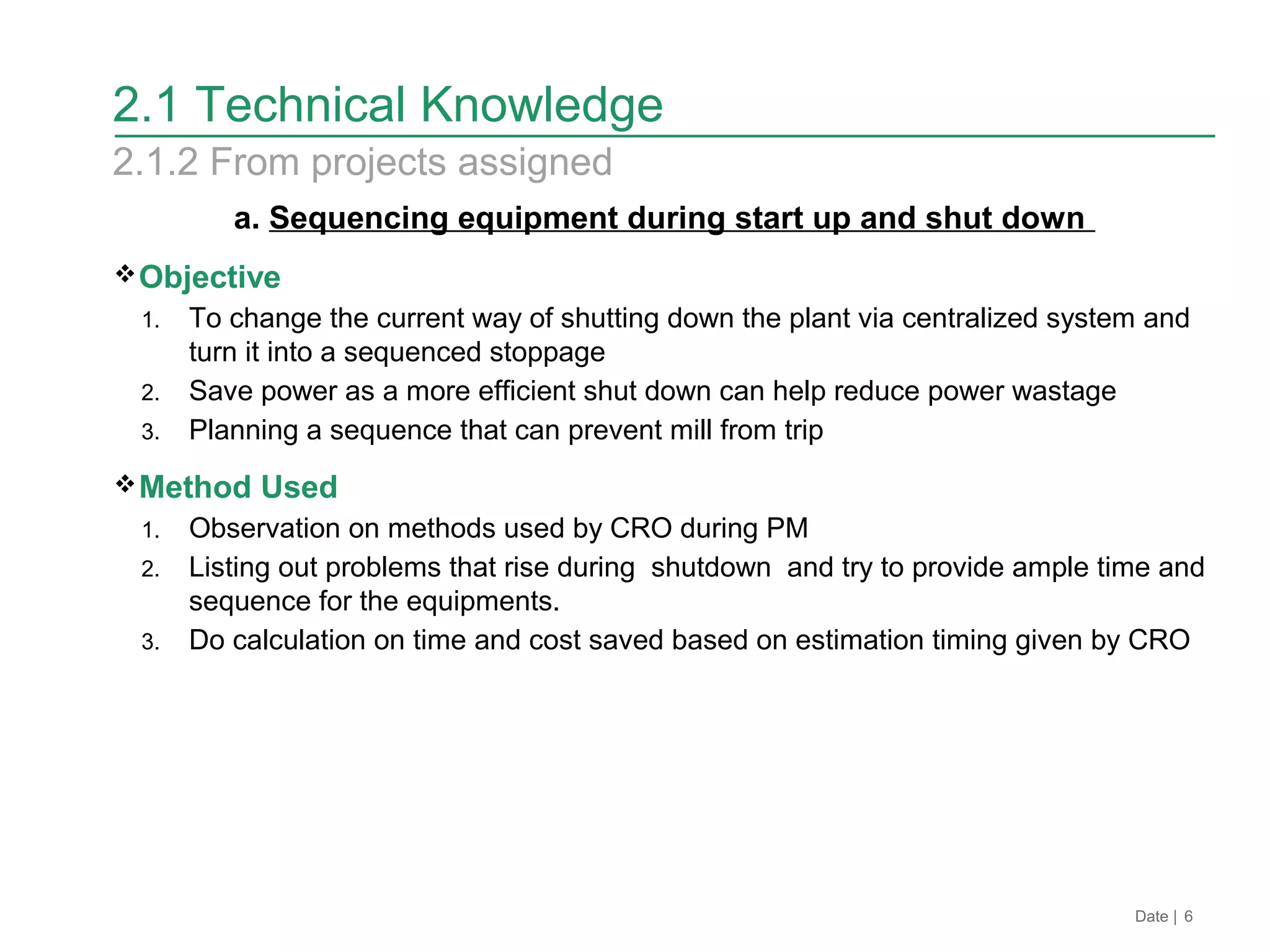 a. Sequencing equipment during start up and shut down
Objective
1. To change the current way of shutting down the plant via centralized system and
turn it into a sequenced stoppage
2. Save power as a more efficient shut down can help reduce power wastage
3. Planning a sequence that can prevent mill from trip
Method Used
1. Observation on methods used by CRO during PM
2. Listing out problems that rise during shutdown and try to provide ample time and
sequence for the equipments.
3. Do calculation on time and cost saved based on estimation timing given by CRO
Date | 6
2.1 Technical Knowledge
2.1.2 From projects assigned
 