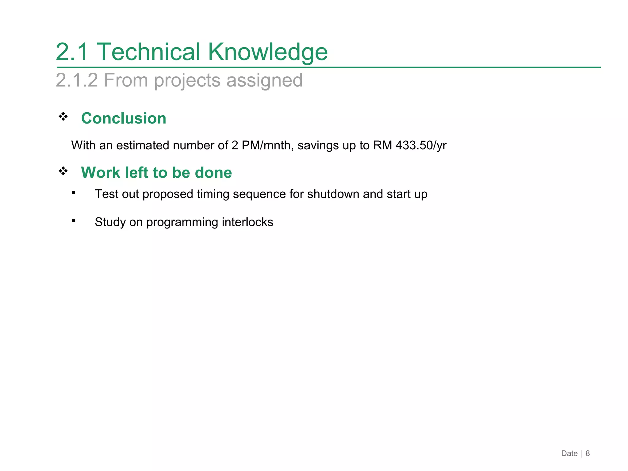 Date | 8
2.1 Technical Knowledge
2.1.2 From projects assigned
 Conclusion
With an estimated number of 2 PM/mnth, savings up to RM 433.50/yr
 Work left to be done
 Test out proposed timing sequence for shutdown and start up
 Study on programming interlocks
 