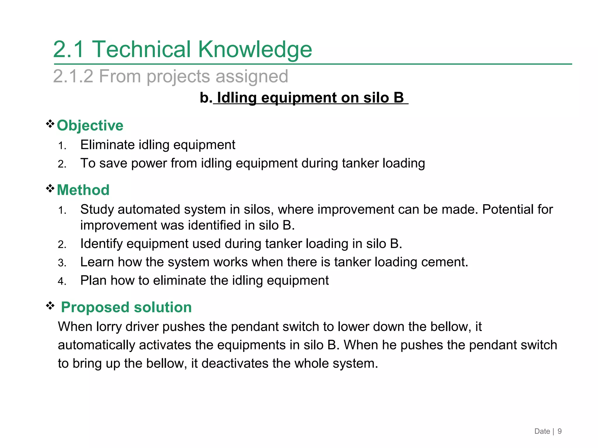 2.1 Technical Knowledge
b. Idling equipment on silo B
Objective
1. Eliminate idling equipment
2. To save power from idling equipment during tanker loading
Method
1. Study automated system in silos, where improvement can be made. Potential for
improvement was identified in silo B.
2. Identify equipment used during tanker loading in silo B.
3. Learn how the system works when there is tanker loading cement.
4. Plan how to eliminate the idling equipment
 Proposed solution
When lorry driver pushes the pendant switch to lower down the bellow, it
automatically activates the equipments in silo B. When he pushes the pendant switch
to bring up the bellow, it deactivates the whole system.
Date | 9
2.1.2 From projects assigned
 