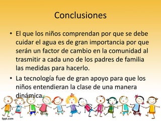 Conclusiones
• El que los niños comprendan por que se debe
cuidar el agua es de gran importancia por que
serán un factor de cambio en la comunidad al
trasmitir a cada uno de los padres de familia
las medidas para hacerlo.
• La tecnología fue de gran apoyo para que los
niños entendieran la clase de una manera
dinámica.
 