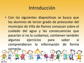 Introducción
• Con las siguientes diapositivas se busca que
los alumnos de tercer grado de preescolar del
municipio de Villa de Ramos conozcan sobre el
cuidado del agua y las consecuencias que
pasarían si no la cuidamos; contienen también
algunos ejercicios para saber si
comprendieron la información de forma
correcta.
 