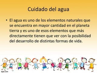 Cuidado del agua
• El agua es uno de los elementos naturales que
se encuentra en mayor cantidad en el planeta
tierra y es uno de esos elementos que más
directamente tienen que ver con la posibilidad
del desarrollo de distintas formas de vida.
 