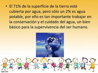 • El 71% de la superficie de la tierra está
cubierta por agua, pero sólo un 2% es agua
potable, por ello es tan importante trabajar en
la conservación y el cuidado del agua, un bien
básico para la supervivencia del ser humano.
 