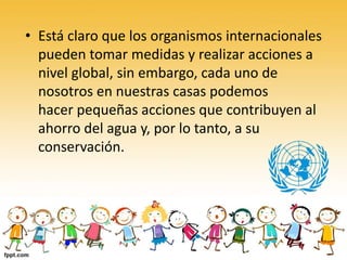 • Está claro que los organismos internacionales
pueden tomar medidas y realizar acciones a
nivel global, sin embargo, cada uno de
nosotros en nuestras casas podemos
hacer pequeñas acciones que contribuyen al
ahorro del agua y, por lo tanto, a su
conservación.
 