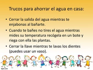 Trucos para ahorrar el agua en casa:
• Cerrar la salida del agua mientras te
enjabonas al bañarte.
• Cuando te bañes no tires el agua mientras
mides su temperatura recógela en un bote y
riega con ella las plantas.
• Cerrar la llave mientras te lavas los dientes
(puedes usar un vaso).
 