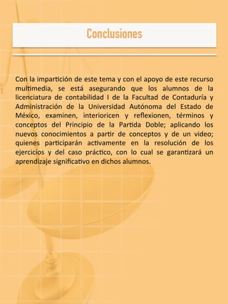  
Con	
  la	
  impar-ción	
  de	
  este	
  tema	
  y	
  con	
  el	
  apoyo	
  de	
  este	
  recurso	
  
mul-media,	
   se	
   está	
   asegurando	
   que	
   los	
   alumnos	
   de	
   la	
  
licenciatura	
   de	
   contabilidad	
   I	
   de	
   la	
   Facultad	
   de	
   Contaduría	
   y	
  
Administración	
   de	
   la	
   Universidad	
   Autónoma	
   del	
   Estado	
   de	
  
México,	
   examinen,	
   interioricen	
   y	
   reﬂexionen,	
   términos	
   y	
  
conceptos	
   del	
   Principio	
   de	
   la	
   Par-da	
   Doble;	
   aplicando	
   los	
  
nuevos	
   conocimientos	
   a	
   par-r	
   de	
   conceptos	
   y	
   de	
   un	
   video;	
  
quienes	
   par-ciparán	
   ac-vamente	
   en	
   la	
   resolución	
   de	
   los	
  
ejercicios	
   y	
   del	
   caso	
   prác-co,	
   con	
   lo	
   cual	
   se	
   garan-zará	
   un	
  
aprendizaje	
  signiﬁca-vo	
  en	
  dichos	
  alumnos.	
  
 