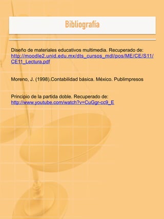 Diseño de materiales educativos multimedia. Recuperado de:
http://moodle2.unid.edu.mx/dts_cursos_mdl/pos/ME/CE/S11/
CE11_Lectura.pdf
Moreno, J. (1998).Contabilidad básica. México. Publimpresos
Principio de la partida doble. Recuperado de:
http://www.youtube.com/watch?v=CuGgr-cc9_E
 