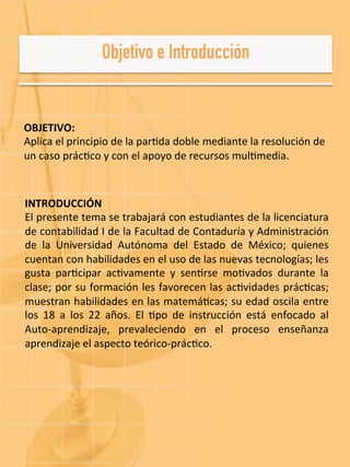 OBJETIVO:	
  
Aplica	
  el	
  principio	
  de	
  la	
  par-da	
  doble	
  mediante	
  la	
  resolución	
  de	
  
un	
  caso	
  prác-co	
  y	
  con	
  el	
  apoyo	
  de	
  recursos	
  mul-media.	
  	
  
INTRODUCCIÓN	
  
El	
  presente	
  tema	
  se	
  trabajará	
  con	
  estudiantes	
  de	
  la	
  licenciatura	
  
de	
  contabilidad	
  I	
  de	
  la	
  Facultad	
  de	
  Contaduría	
  y	
  Administración	
  
de	
   la	
   Universidad	
   Autónoma	
   del	
   Estado	
   de	
   México;	
   quienes	
  
cuentan	
  con	
  habilidades	
  en	
  el	
  uso	
  de	
  las	
  nuevas	
  tecnologías;	
  les	
  
gusta	
   par-cipar	
   ac-vamente	
   y	
   sen-rse	
   mo-vados	
   durante	
   la	
  
clase;	
  por	
  su	
  formación	
  les	
  favorecen	
  las	
  ac-vidades	
  prác-cas;	
  
muestran	
  habilidades	
  en	
  las	
  matemá-cas;	
  su	
  edad	
  oscila	
  entre	
  
los	
   18	
   a	
   los	
   22	
   años.	
   El	
   -po	
   de	
   instrucción	
   está	
   enfocado	
   al	
  
Auto-­‐aprendizaje,	
   prevaleciendo	
   en	
   el	
   proceso	
   enseñanza	
  
aprendizaje	
  el	
  aspecto	
  teórico-­‐prác-co.	
  
 