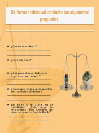 u  ¿Qué es este objeto?
_______________________________
____________________________________
u  ¿Para que sirve?
____________________________________
____________________________________
u  ¿Qué pasa si de un lado se le
carga más que del otro?
____________________________________
____________________________________
u  ¿Crees que tenga alguna relación
con aspectos contables?
___________________________________
____________________________________
u  En base a lo visto en el
bachillerato, ¿Esta imagen la
relacionas con Control de
Inventarios o con Partida Doble?.
___________________________________
____________________________________
 