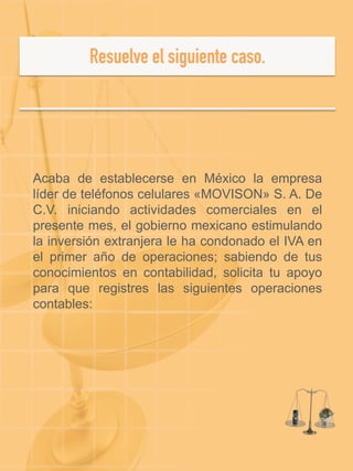  
	
  
Acaba de establecerse en México la empresa
líder de teléfonos celulares «MOVISON» S. A. De
C.V. iniciando actividades comerciales en el
presente mes, el gobierno mexicano estimulando
la inversión extranjera le ha condonado el IVA en
el primer año de operaciones; sabiendo de tus
conocimientos en contabilidad, solicita tu apoyo
para que registres las siguientes operaciones
contables:
 